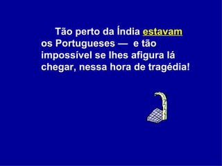 Tão perto da Índia  estavam  os Portugueses —  e tão impossível se lhes afigura lá chegar, nessa hora de tragédia!  