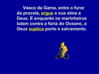 Vasco da Gama, entre o furor da procela,  ergue  a sua alma a Deus. E enquanto os marinheiros lutam contra a fúria do Oceano, a Deus  suplica  porto e salvamento.  