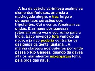 A luz da estrela carinhosa acalma os elementos furiosos, anuncia a madrugada alegre, e  traz  força e coragem aos corações dos tripulantes. Cai o vento. Amainam as ondas. E as naus portuguesas retomam outra vez o seu rumo para a Índia. Baco invejoso  fora  vencido de novo, e já não  poderia  contrariar os desígnios da gente lusitana... A manhã clareava nos outeiros por onde passa o Rio Ganges, quando da gávea alta os marinheiros  enxergaram  terra, pela proa das naus.   