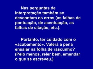 Nas perguntas de interpretação também se descontam os erros (as falhas de pontuação, de acentuação, as falhas de citação, etc.).   Portanto, ter cuidado com o «acabamento». Valerá a pena ensaiar na folha de rascunho? (Pelo menos, reler bem, emendar o que se escreveu.) 