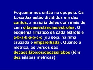 Foquemo-nos então na epopeia.  Os Lusíadas  estão divididos em dez  cantos , a maioria deles com mais de cem  oitavas/estâncias/estrofes . O esquema rimático da cada estrofe é  a-b-a-b-a-b-c-c  (ou seja, há rima cruzada e  emparelhada ). Quanto à métrica, os versos são  decassilábicos/decassílabos  (têm  dez  sílabas métricas).  