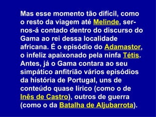 Mas esse momento tão difícil, como o resto da viagem até  Melinde , ser-nos-á contado dentro do discurso do Gama ao rei dessa localidade africana. É o episódio do  Adamastor , o infeliz apaixonado pela ninfa  Tétis . Antes, já o Gama contara ao seu simpático anfitrião vários episódios da história de Portugal, uns de conteúdo quase lírico (como o de  Inês de Castro ), outros de guerra (como o da  Batalha de Aljubarrota ).  