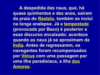 A despedida das naus, que, há quase quinhentos e dez anos, saíram da praia do  Restelo , também se inclui na longa analepse. Já a  tempestade  (provocada por Baco) é posterior a esse discurso encaixado: acontece quando as naus já se aproximam da  Índia . Antes de regressarem, os navegantes foram recompensados por  Vénus  com uma passagem por uma ilha paradisíaca, a ilha  dos Amores .  