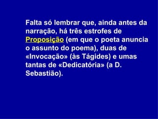 Falta só lembrar que, ainda antes da narração, há três estrofes de  Proposição  (em que o poeta anuncia o assunto do poema), duas de «Invocação» (às Tágides) e umas tantas de «Dedicatória» (a D. Sebastião).  