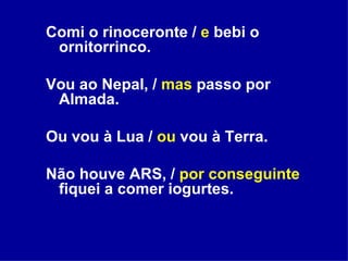 Comi o rinoceronte /  e  bebi o ornitorrinco. Vou ao Nepal, /  mas  passo por Almada. Ou vou à Lua /  ou  vou à Terra. Não houve ARS, /  por conseguinte  fiquei a comer iogurtes. 