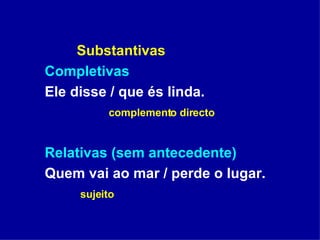 Substantivas Completivas Ele disse / que és linda. complemento directo Relativas (sem antecedente) Quem vai ao mar / perde o lugar. sujeito 