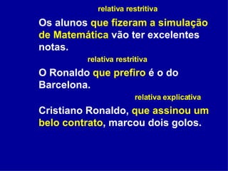   relativa restritiva Os alunos  que fizeram a simulação de Matemática  vão ter excelentes notas. relativa restritiva O Ronaldo  que prefiro  é o do Barcelona. relativa explicativa Cristiano Ronaldo,  que assinou um belo contrato , marcou dois golos.  