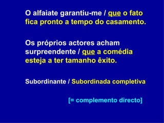O alfaiate garantiu-me /  que  o fato fica pronto a tempo do casamento. Os próprios actores acham surpreendente /  que  a comédia esteja a ter tamanho êxito. Subordinante /  Subordinada completiva [= complemento directo] 