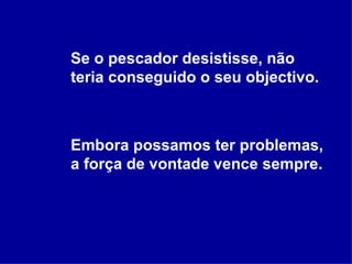 Se o pescador desistisse, não teria conseguido o seu objectivo. Embora possamos ter problemas, a força de vontade vence sempre. 