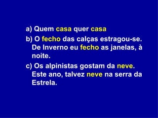 a) Quem  casa  quer  casa b) O  fecho  das calças estragou-se. De Inverno eu  fecho  as janelas, à noite. c) Os alpinistas gostam da  neve . Este ano, talvez  neve  na serra da Estrela. 