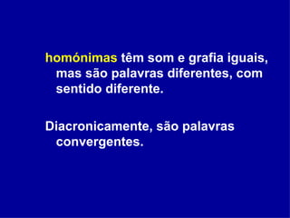 homónimas  têm som e grafia iguais, mas são palavras diferentes, com sentido diferente. Diacronicamente, são palavras convergentes. 