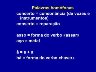 Palavras homófonas   concerto = consonância (de vozes e instrumentos) conserto = reparação asso = forma do verbo «assar» aço = metal à = a + a há = forma do verbo «haver» 