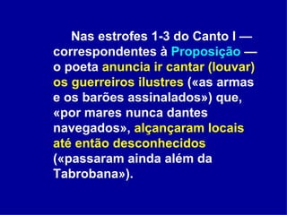 Nas estrofes 1-3 do Canto I — correspondentes à  Proposição  — o poeta  anuncia ir cantar (louvar) os guerreiros   ilustres  («as armas e os barões assinalados») que, «por mares nunca dantes navegados»,  alçançaram locais até então desconhecidos  («passaram ainda além da Tabrobana»).  