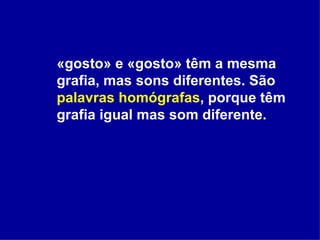 «gosto» e «gosto» têm a mesma grafia, mas sons diferentes. São  palavras homógrafas , porque têm grafia igual mas som diferente. 