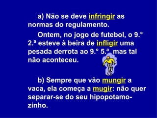 a) Não se deve  infringir   as normas do regulamento.  Ontem, no jogo de futebol, o 9.° 2.ª esteve à beira de  infligir  uma pesada derrota ao 9.° 5.ª, mas tal não aconteceu. b) Sempre que vão  mungir   a vaca, ela começa a  mugir : não quer separar-se do seu hipopotamo-zinho.  