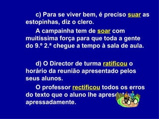 c) Para se viver bem, é preciso  suar  as estopinhas, diz o clero.  A campainha tem de  soar   com muitíssima força para que toda a gente do 9.º 2.ª chegue a tempo à sala de aula.  d) O Director de turma  ratificou   o horário da reunião apresentado pelos seus alunos.  O professor  rectificou   todos os erros do texto que o aluno lhe apresentou apressadamente.  