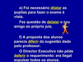 e) Foi necessário   dilatar   as pupilas para fazer o exame à vista.  Fez questão de  delatar  o seu amigo ao próprio juiz.  f) A proposta dos alunos parecia  diferir  da sugestão dada pelo professor.  O Director Executivo não pôde  deferir   o requerimento: era ilegal expulsar todos os alunos. 