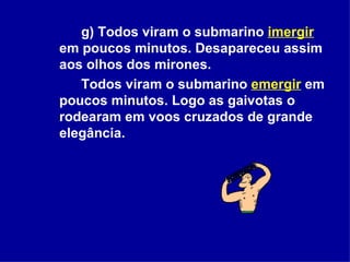 g) Todos viram o submarino  imergir  em poucos minutos. Desapareceu assim aos olhos dos mirones.  Todos viram o submarino   emergir  em poucos minutos. Logo as gaivotas o rodearam em voos cruzados de grande elegância.  