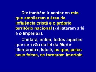 Diz também ir cantar os  reis que ampliaram a área de influência cristã e o próprio território nacional  («dilataram a fé e o Império»). Cantará, enfim, todos aqueles que se «vão da lei da Morte libertando», isto é,  os que, pelos seus feitos, se tornaram imortais .  