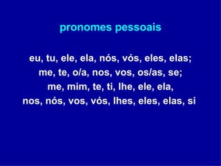 pronomes pessoais eu, tu, ele, ela, nós, vós, eles, elas; me, te, o/a, nos, vos, os/as, se; me, mim, te, ti, lhe, ele, ela, nos, nós, vos, vós, lhes, eles, elas, si  