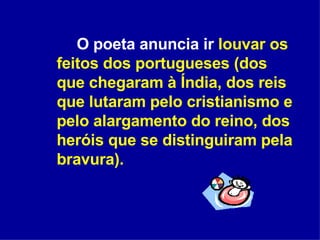 O poeta anuncia ir  louvar os feitos dos portugueses (dos que chegaram à Índia, dos reis que lutaram pelo cristianismo e pelo alargamento do reino, dos heróis que se distinguiram pela bravura).  