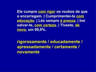 Ele cumpre  com rigor  os roubos de que o encarregam. | Cumprimentei-te  com educação . | Lês sempre  à pressa . | Irei salvar-te,  com certeza . | Tiveste,  de novo , um 99,9%. rigorosamente / educadamente / apressadamente / certamente / novamente 