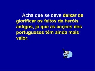 Acha que se deve  deixar de glorificar os feitos de heróis antigos, já que as acções dos portugueses têm ainda mais valor. 