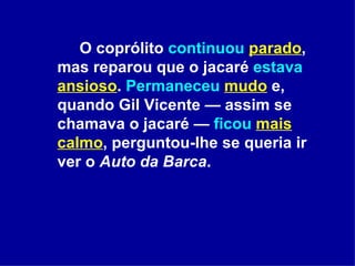 O coprólito  continuou   parado , mas reparou que o jacaré  estava   ansioso .  Permaneceu   mudo  e, quando Gil Vicente — assim se chamava o jacaré —  ficou   mais calmo , perguntou-lhe se queria ir ver o  Auto da Barca . 
