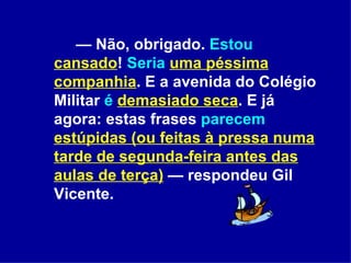 —  Não, obrigado.  Estou   cansado !  Seria   uma péssima companhia . E a avenida do Colégio Militar  é   demasiado seca . E já agora: estas frases  parecem   estúpidas (ou feitas à pressa numa tarde de segunda-feira antes das aulas de terça)  — respondeu Gil Vicente.  