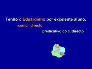 Tenho  o Eduardinho   por excelente aluno . compl. directo   predicativo do c. directo 