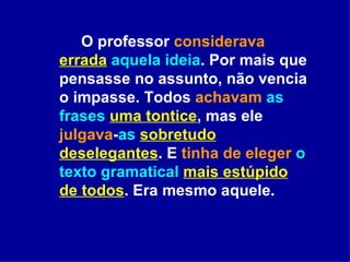 O professor  considerava   errada   aquela ideia . Por mais que pensasse no assunto, não vencia o impasse. Todos  achavam   as frases   uma tontice , mas ele  julgava - as   sobretudo deselegantes . E  tinha de eleger   o texto gramatical   mais estúpido de todos . Era mesmo aquele.  