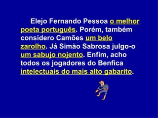 Elejo Fernando Pessoa  o melhor poeta português . Porém, também considero Camões  um belo zarolho . Já Simão Sabrosa julgo-o  um sabujo nojento . Enfim, acho todos os jogadores do Benfica  intelectuais do mais alto gabarito .  