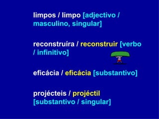 limpos / limpo  [adjectivo / masculino, singular] reconstruíra /  reconstruir   [verbo / infinitivo] eficácia /  eficácia   [substantivo] projécteis /  projéctil   [substantivo / singular] 