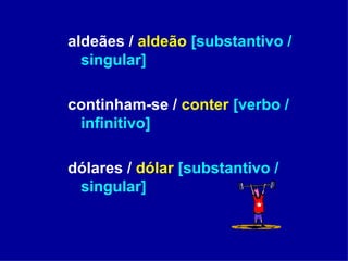 aldeães /  aldeão   [substantivo / singular] continham-se /  conter   [verbo / infinitivo] dólares /  dólar   [substantivo / singular] 
