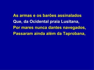 As armas e os barões assinalados Que, da Ocidental praia Lusitana, Por mares nunca dantes navegados, Passaram ainda além da Taprobana, 