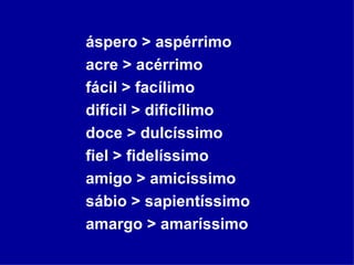 áspero > aspérrimo acre > acérrimo fácil > facílimo difícil > dificílimo doce > dulcíssimo fiel > fidelíssimo amigo > amicíssimo sábio > sapientíssimo amargo > amaríssimo 
