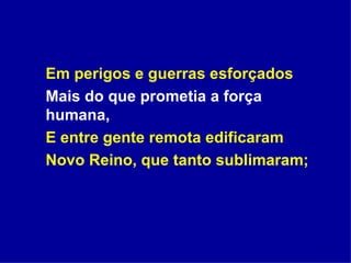 Em perigos e guerras esforçados Mais do que prometia a força humana, E entre gente remota edificaram Novo Reino, que tanto sublimaram; 