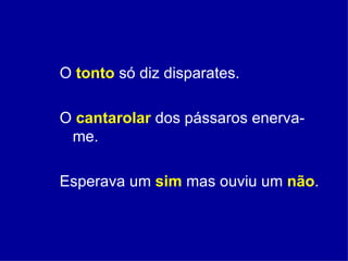 O  tonto   só diz disparates. O  cantarolar  dos pássaros enerva-me. Esperava um  sim  mas ouviu um  não . 