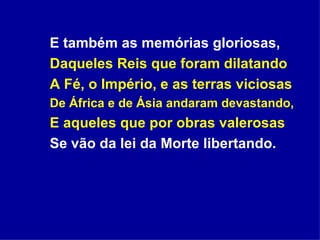 E também as memórias gloriosas, Daqueles Reis que foram dilatando A Fé, o Império, e as terras viciosas  De África e de Ásia andaram devastando, E aqueles que por obras valerosas Se vão da lei da Morte libertando. 