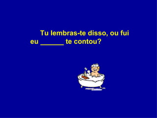 Tu lembras-te disso, ou fui eu ______ te contou?  