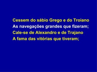 Cessem do sábio Grego e do Troiano As navegações grandes que fizeram; Cale-se de Alexandro e de Trajano A fama das vitórias que tiveram; 