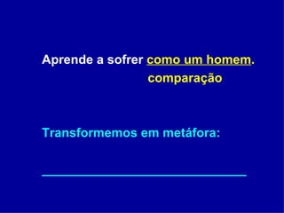 Aprende a sofrer  como um homem .   comparação Transformemos em metáfora: _____________________________ 
