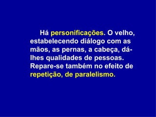 Há  personificações . O velho, estabelecendo diálogo com as mãos, as pernas, a cabeça, dá-lhes qualidades de pessoas. Repare-se também no efeito de  repetição, de paralelismo. 