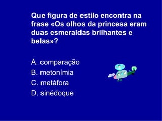Que figura de estilo encontra na frase «Os olhos da princesa eram duas esmeraldas brilhantes e belas»?  A. comparação  B. metonímia  C. metáfora  D. sinédoque 