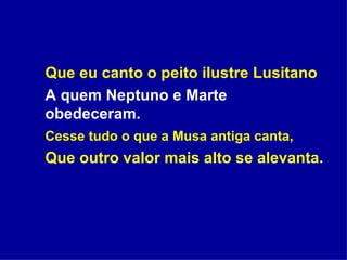 Que eu canto o peito ilustre Lusitano A quem Neptuno e Marte obedeceram. Cesse tudo o que a Musa antiga canta, Que outro valor mais alto se alevanta. 