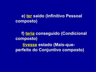 e)  ter   saído (Infinitivo Pessoal composto) f)  teria  conseguido (Condicional composto)    tivesse  estado (Mais-que-perfeito do Conjuntivo composto) 