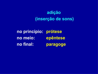 adição  (inserção de sons) no princípio:  prótese no meio:    epêntese no final:  paragoge 
