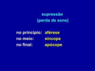 supressão  (perda de sons) no princípio:  aférese no meio:  síncope no final:  apócope 
