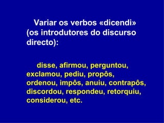 Variar os verbos «dicendi» (os introdutores do discurso directo):  disse, afirmou, perguntou, exclamou, pediu, propôs, ordenou, impôs, anuiu, contrapôs, discordou, respondeu, retorquiu, considerou, etc. 