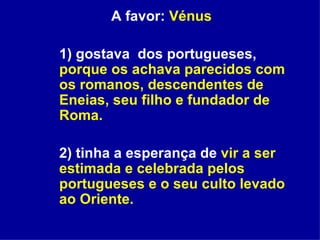 A favor:  Vénus 1) gostava  dos portugueses,  porque os achava parecidos com os romanos, descendentes de Eneias, seu filho e fundador de Roma.   2) tinha a esperança de  vir a ser estimada e celebrada pelos portugueses e o seu culto levado ao Oriente. 